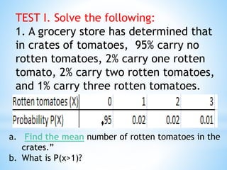 TEST I. Solve the following:
1. A grocery store has determined that
in crates of tomatoes, 95% carry no
rotten tomatoes, 2% carry one rotten
tomato, 2% carry two rotten tomatoes,
and 1% carry three rotten tomatoes.
a. Find the mean number of rotten tomatoes in the
crates.”
b. What is P(x>1)?
 