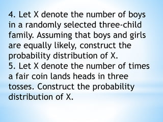 4. Let X denote the number of boys
in a randomly selected three-child
family. Assuming that boys and girls
are equally likely, construct the
probability distribution of X.
5. Let X denote the number of times
a fair coin lands heads in three
tosses. Construct the probability
distribution of X.
 