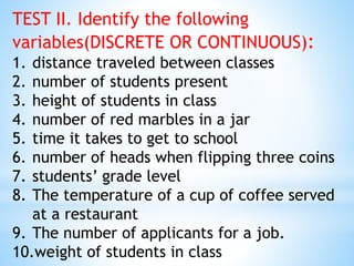 TEST II. Identify the following
variables(DISCRETE OR CONTINUOUS):
1. distance traveled between classes
2. number of students present
3. height of students in class
4. number of red marbles in a jar
5. time it takes to get to school
6. number of heads when flipping three coins
7. students’ grade level
8. The temperature of a cup of coffee served
at a restaurant
9. The number of applicants for a job.
10.weight of students in class
 