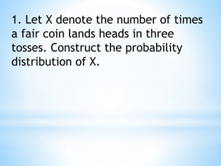 1. Let X denote the number of times
a fair coin lands heads in three
tosses. Construct the probability
distribution of X.
 