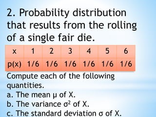 2. Probability distribution
that results from the rolling
of a single fair die.
x 1 2 3 4 5 6
p(x) 1/6 1/6 1/6 1/6 1/6 1/6
Compute each of the following
quantities.
a. The mean μ of X.
b. The variance σ2 of X.
c. The standard deviation σ of X.
 
