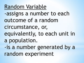 Random Variable
-assigns a number to each
outcome of a random
circumstance, or,
equivalently, to each unit in
a population.
-is a number generated by a
random experiment
 