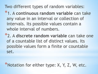 Two different types of random variables:
*1. A continuous random variable can take
any value in an interval or collection of
intervals. Its possible values contain a
whole interval of numbers.
*2. A discrete random variable can take one
of a countable list of distinct values. Its
possible values form a finite or countable
set.
*Notation for either type: X, Y, Z, W, etc.
 