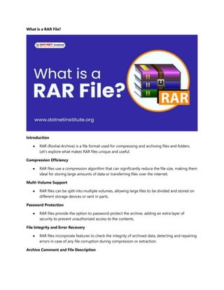 What is a RAR File?
Introduction
 RAR (Roshal Archive) is a file format used for compressing and archiving files and folders.
Let's explore what makes RAR files unique and useful.
Compression Efficiency
 RAR files use a compression algorithm that can significantly reduce the file size, making them
ideal for storing large amounts of data or transferring files over the internet.
Multi-Volume Support
 RAR files can be split into multiple volumes, allowing large files to be divided and stored on
different storage devices or sent in parts.
Password Protection
 RAR files provide the option to password-protect the archive, adding an extra layer of
security to prevent unauthorized access to the contents.
File Integrity and Error Recovery
 RAR files incorporate features to check the integrity of archived data, detecting and repairing
errors in case of any file corruption during compression or extraction.
Archive Comment and File Description
 