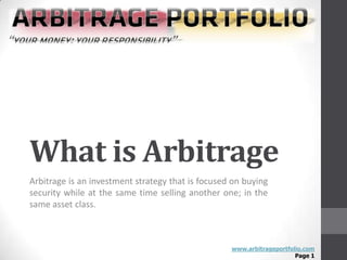 What is Arbitrage
Arbitrage is an investment strategy that is focused on buying
security while at the same time selling another one; in the
same asset class.



                                                   www.arbitrageportfolio.com
                                                                       Page 1
 