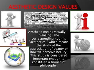 AESTHETIC DESIGN VALUES
Aesthetic means visually
pleasing. The
corresponding noun is
"aesthetics," which means
the study of the
appreciation of beauty or
how we perceive beauty.
This study is considered
important enough to
constitute a branch of
philosophy.
 