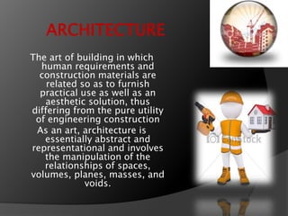 ARCHITECTURE
The art of building in which
human requirements and
construction materials are
related so as to furnish
practical use as well as an
aesthetic solution, thus
differing from the pure utility
of engineering construction
As an art, architecture is
essentially abstract and
representational and involves
the manipulation of the
relationships of spaces,
volumes, planes, masses, and
voids.
 