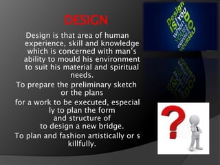 DESIGN
Design is that area of human
experience, skill and knowledge
which is concerned with mans
ability to mould his environment
to suit his material and spiritual
needs.
To prepare the preliminary sketch
or the plans
for a work to be executed, especial
ly to plan the form
and structure of
to design a new bridge.
To plan and fashion artistically or s
killfully.
 