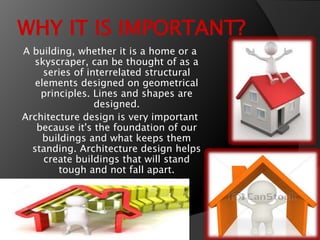 WHY IT IS IMPORTANT?
A building, whether it is a home or a
skyscraper, can be thought of as a
series of interrelated structural
elements designed on geometrical
principles. Lines and shapes are
designed.
Architecture design is very important
because it's the foundation of our
buildings and what keeps them
standing. Architecture design helps
create buildings that will stand
tough and not fall apart.
 