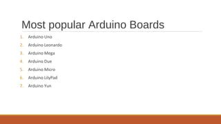 Most popular Arduino Boards
1. Arduino Uno
2. Arduino Leonardo
3. Arduino Mega
4. Arduino Due
5. Arduino Micro
6. Arduino LilyPad
7. Arduino Yun
 