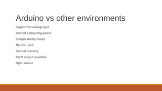 Arduino vs other environments
Support for analog input
Limited Computing power
Comparatively cheap
No GPU unit
Limited memory
PWM output available
Open source
 