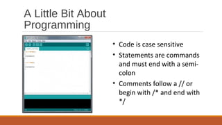 A Little Bit About
Programming
• Code is case sensitive
• Statements are commands
and must end with a semi-
colon
• Comments follow a // or
begin with /* and end with
*/
 