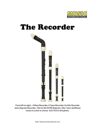 The Recorder 
From left to right – A Bass Recorder; A Tenor Recorder; An Alto Recorder 
and a Soprano Recorder. Akin to the SATB (Soprano, Alto, Tenor and Bass) 
voices in a choir or chorus. B,A,T & S in this photo. 
http://themusicinternational.com 
 