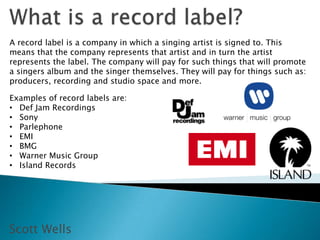 A record label is a company in which a singing artist is signed to. This
means that the company represents that artist and in turn the artist
represents the label. The company will pay for such things that will promote
a singers album and the singer themselves. They will pay for things such as:
producers, recording and studio space and more.

Examples of record labels are:
• Def Jam Recordings
• Sony
• Parlephone
• EMI
• BMG
• Warner Music Group
• Island Records




Scott Wells
 