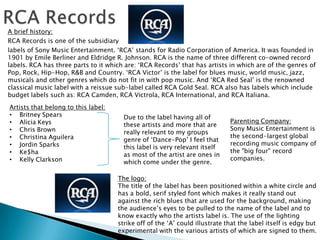 A brief history:
RCA Records is one of the subsidiary
labels of Sony Music Entertainment. ‘RCA’ stands for Radio Corporation of America. It was founded in
1901 by Emile Berliner and Eldridge R. Johnson. RCA is the name of three different co-owned record
labels. RCA has three parts to it which are: ‘RCA Records’ that has artists in which are of the genres of
Pop, Rock, Hip-Hop, R&B and Country. ‘RCA Victor’ is the label for blues music, world music, jazz,
musicals and other genres which do not fit in with pop music. And ‘RCA Red Seal’ is the renowned
classical music label with a reissue sub-label called RCA Gold Seal. RCA also has labels which include
budget labels such as: RCA Camden, RCA Victrola, RCA International, and RCA Italiana.
Artists that belong to this label:
• Britney Spears                       Due to the label having all of
• Alicia Keys                                                                Parenting Company:
                                       these artists and more that are
• Chris Brown                                                                Sony Music Entertainment is
                                       really relevant to my groups
• Christina Aguilera                                                         the second-largest global
                                       genre of ‘Dance-Pop’ I feel that
• Jordin Sparks                                                              recording music company of
                                       this label is very relevant itself
• Ke$ha                                                                      the "big four" record
                                       as most of the artist are ones in
• Kelly Clarkson                                                             companies.
                                       which come under the genre.

                                     The logo:
                                     The title of the label has been positioned within a white circle and
                                     has a bold, serif styled font which makes it really stand out
                                     against the rich blues that are used for the background, making
                                     the audience’s eyes to be pulled to the name of the label and to
                                     know exactly who the artists label is. The use of the lighting
                                     strike off of the ‘A’ could illustrate that the label itself is edgy but
                                     experimental with the various artists of which are signed to them.
 