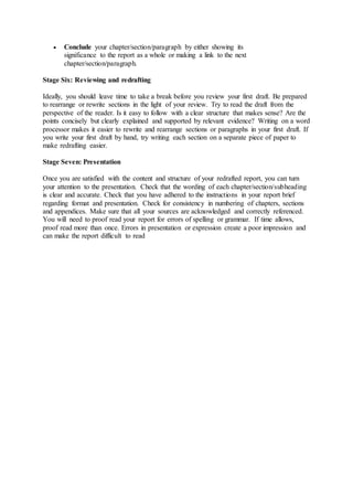  Conclude your chapter/section/paragraph by either showing its
significance to the report as a whole or making a link to the next
chapter/section/paragraph.
Stage Six: Reviewing and redrafting
Ideally, you should leave time to take a break before you review your first draft. Be prepared
to rearrange or rewrite sections in the light of your review. Try to read the draft from the
perspective of the reader. Is it easy to follow with a clear structure that makes sense? Are the
points concisely but clearly explained and supported by relevant evidence? Writing on a word
processor makes it easier to rewrite and rearrange sections or paragraphs in your first draft. If
you write your first draft by hand, try writing each section on a separate piece of paper to
make redrafting easier.
Stage Seven: Presentation
Once you are satisfied with the content and structure of your redrafted report, you can turn
your attention to the presentation. Check that the wording of each chapter/section/subheading
is clear and accurate. Check that you have adhered to the instructions in your report brief
regarding format and presentation. Check for consistency in numbering of chapters, sections
and appendices. Make sure that all your sources are acknowledged and correctly referenced.
You will need to proof read your report for errors of spelling or grammar. If time allows,
proof read more than once. Errors in presentation or expression create a poor impression and
can make the report difficult to read
 