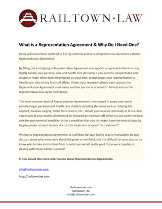 a tsepnp ogm&gngyeser Nd&ggOgyep a tǇp Ip EggĚp
r sp
Iyp
?p
 /p
Kyg͍p
Living wills have been replaced in B.C. by a formal and very comprehensive document called a
Representation Agreement.
By filling out and signing a Representation Agreement you appoint a representative who may
legally handle your personal care and health care decisions if you become incapacitated and
unable to make these kinds of decisions on your own. It also allows your representative to
handle your day-to-day financial affairs. Unless your representative is your spouse, the
Representation Agreement must name another person as a ‘monitor’ to help ensure the
representative lives up to their duties.
The most common type of Representation Agreement is very broad in scope and covers
complex legal, personal and health care matters including decisions such as refusing life
support, invasive surgery, blood transfusions, etc., should you become terminally ill. It is a clear
expression of your wishes which must be followed by medical staff when you are under medical
care for your terminal condition or for a condition that you no longer have the mental capacity
to give proper consent to your doctors for treatment or even “no treatment”.
Without a Representation Agreement, it is difficult for your family to give instructions to your
doctors about what treatment should be given or withheld, and it is difficult for your doctors to
know who to take instructions from or what you would really want if you were capable of
dealing with these matters yourself.
If you would like more information about Representation Agreements.

info@railtownlaw.com
http://railtownlaw.com
RailtownLaw.com
Vancouver , BC
info@railtownlaw.com

 