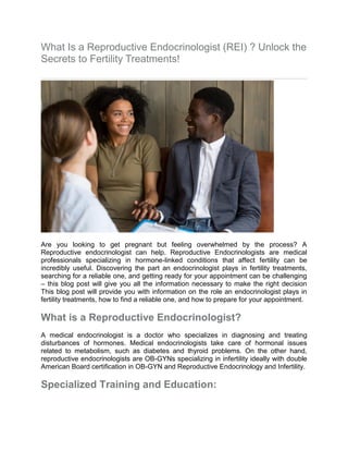 What Is a Reproductive Endocrinologist (REI) ? Unlock the
Secrets to Fertility Treatments!
Are you looking to get pregnant but feeling overwhelmed by the process? A
Reproductive endocrinologist can help. Reproductive Endocrinologists are medical
professionals specializing in hormone-linked conditions that affect fertility can be
incredibly useful. Discovering the part an endocrinologist plays in fertility treatments,
searching for a reliable one, and getting ready for your appointment can be challenging
– this blog post will give you all the information necessary to make the right decision
This blog post will provide you with information on the role an endocrinologist plays in
fertility treatments, how to find a reliable one, and how to prepare for your appointment.
What is a Reproductive Endocrinologist?
A medical endocrinologist is a doctor who specializes in diagnosing and treating
disturbances of hormones. Medical endocrinologists take care of hormonal issues
related to metabolism, such as diabetes and thyroid problems. On the other hand,
reproductive endocrinologists are OB-GYNs specializing in infertility ideally with double
American Board certification in OB-GYN and Reproductive Endocrinology and Infertility.
Specialized Training and Education:
 