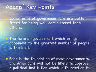 Adams’ Key Points Some forms of government are are better fitted for being well administered than others. The form of government which brings happiness to the greatest number of people is the best. Fear is the foundation of most governments, and Americans will not be likely to approve a political institution which is founded on it. 