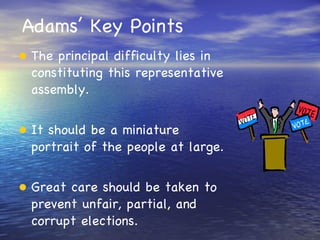 Adams’ Key Points The principal difficulty lies in constituting this representative assembly. It should be a miniature portrait of the people at large. Great care should be taken to prevent unfair, partial, and corrupt elections. 