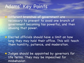 Adams’ Key Points Different branches of government are necessary to prevent to avoid one branch of government becoming too powerful, and then abusing that power. Elected officials should have a limit on how long they may hold their office. This will teach them humility, patience, and moderation. Judges should be appointed by governors for life terms. They may be impeached for misbehavior. 