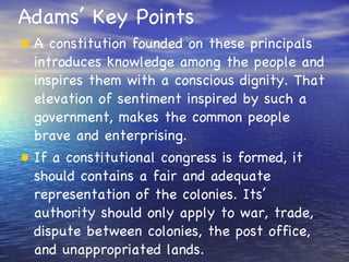 Adams’ Key Points A constitution founded on these principals introduces knowledge among the people and inspires them with a conscious dignity. That elevation of sentiment inspired by such a government, makes the common people brave and enterprising. If a constitutional congress is formed, it should contains a fair and adequate representation of the colonies. Its’ authority should only apply to war, trade, dispute between colonies, the post office, and unappropriated lands. 