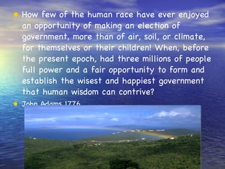 How few of the human race have ever enjoyed an opportunity of making an election of government, more than of air, soil, or climate, for themselves or their children! When, before the present epoch, had three millions of people full power and a fair opportunity to form and establish the wisest and happiest government that human wisdom can contrive?  John Adams 1776 