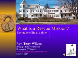 What is a Rescue Mission? Saving one life at a time Rev. Terry Wilcox Bridgeport Rescue Mission Bridgeport, CT 06605 www.bridgeportrescuemission.com 203.333.4087 