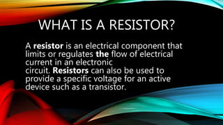 WHAT IS A RESISTOR?
A resistor is an electrical component that
limits or regulates the flow of electrical
current in an electronic
circuit. Resistors can also be used to
provide a specific voltage for an active
device such as a transistor.
 
