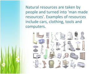 Natural resources are taken by
people and turned into 'man made
resources'. Examples of resources
include cars, clothing, tools and
computers.
 
