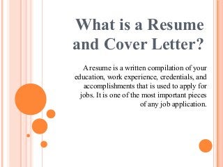 What is a Resume
and Cover Letter?
A resume is a written compilation of your
education, work experience, credentials, and
accomplishments that is used to apply for
jobs. It is one of the most important pieces
of any job application.
 