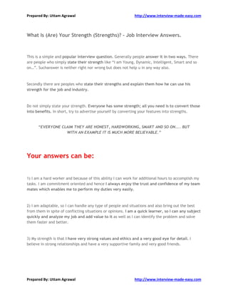 Prepared By: Uttam Agrawal http://www.interview-made-easy.com
Prepared By: Uttam Agrawal http://www.interview-made-easy.com
What Is (Are) Your Strength (Strengths)? - Job Interview Answers.
This is a simple and popular interview question. Generally people answer it in two ways. There
are people who simply state their strength like “I am Young, Dynamic, Intelligent, Smart and so
on…”. Suchanswer is neither right nor wrong but does not help u in any way also.
Secondly there are peoples who state their strengths and explain them how he can use his
strength for the job and industry.
Do not simply state your strength. Everyone has some strength; all you need is to convert those
into benefits. In short, try to advertise yourself by converting your features into strengths.
“EVERYONE CLAIM THEY ARE HONEST, HARDWORKING, SMART AND SO ON….. BUT
WITH AN EXAMPLE IT IS MUCH MORE BELIEVABLE.”
Your answers can be:
1) I am a hard worker and because of this ability I can work for additional hours to accomplish my
tasks. I am commitment oriented and hence I always enjoy the trust and confidence of my team
mates which enables me to perform my duties very easily.
2) I am adaptable, so I can handle any type of people and situations and also bring out the best
from them in spite of conflicting situations or opinions. I am a quick learner, so I can any subject
quickly and analyze my job and add value to it as well as I can identify the problem and solve
them faster and better.
3) My strength is that I have very strong values and ethics and a very good eye for detail. I
believe in strong relationships and have a very supportive family and very good friends.
 