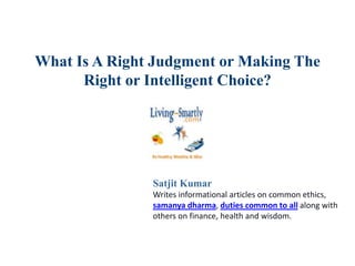 What Is A Right Judgment or Making The
Right or Intelligent Choice?
Satjit Kumar
Writes informational articles on common ethics,
samanya dharma, duties common to all along with
others on finance, health and wisdom.
 