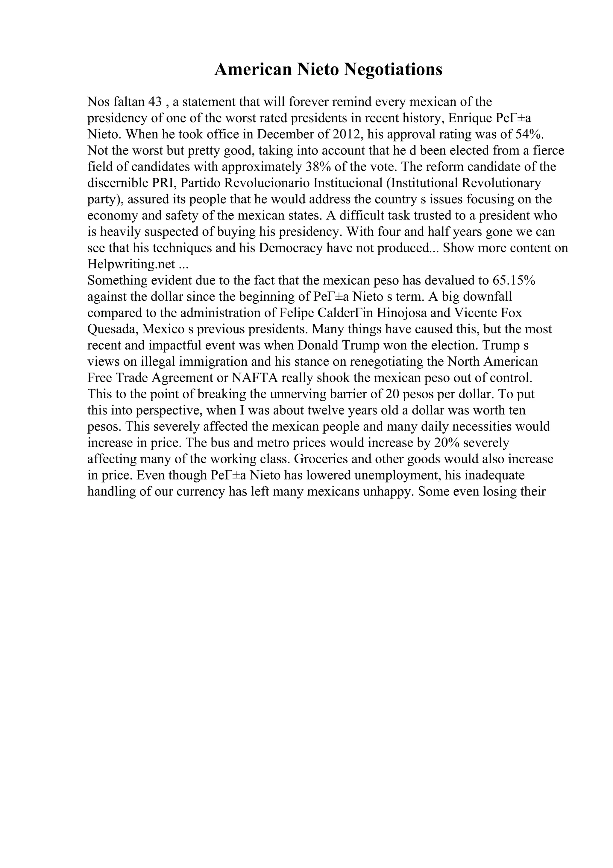 American Nieto Negotiations
Nos faltan 43 , a statement that will forever remind every mexican of the
presidency of one of the worst rated presidents in recent history, Enrique PeГ±a
Nieto. When he took office in December of 2012, his approval rating was of 54%.
Not the worst but pretty good, taking into account that he d been elected from a fierce
field of candidates with approximately 38% of the vote. The reform candidate of the
discernible PRI, Partido Revolucionario Institucional (Institutional Revolutionary
party), assured its people that he would address the country s issues focusing on the
economy and safety of the mexican states. A difficult task trusted to a president who
is heavily suspected of buying his presidency. With four and half years gone we can
see that his techniques and his Democracy have not produced... Show more content on
Helpwriting.net ...
Something evident due to the fact that the mexican peso has devalued to 65.15%
against the dollar since the beginning of PeГ±a Nieto s term. A big downfall
compared to the administration of Felipe CalderГіn Hinojosa and Vicente Fox
Quesada, Mexico s previous presidents. Many things have caused this, but the most
recent and impactful event was when Donald Trump won the election. Trump s
views on illegal immigration and his stance on renegotiating the North American
Free Trade Agreement or NAFTA really shook the mexican peso out of control.
This to the point of breaking the unnerving barrier of 20 pesos per dollar. To put
this into perspective, when I was about twelve years old a dollar was worth ten
pesos. This severely affected the mexican people and many daily necessities would
increase in price. The bus and metro prices would increase by 20% severely
affecting many of the working class. Groceries and other goods would also increase
in price. Even though PeГ±a Nieto has lowered unemployment, his inadequate
handling of our currency has left many mexicans unhappy. Some even losing their
 