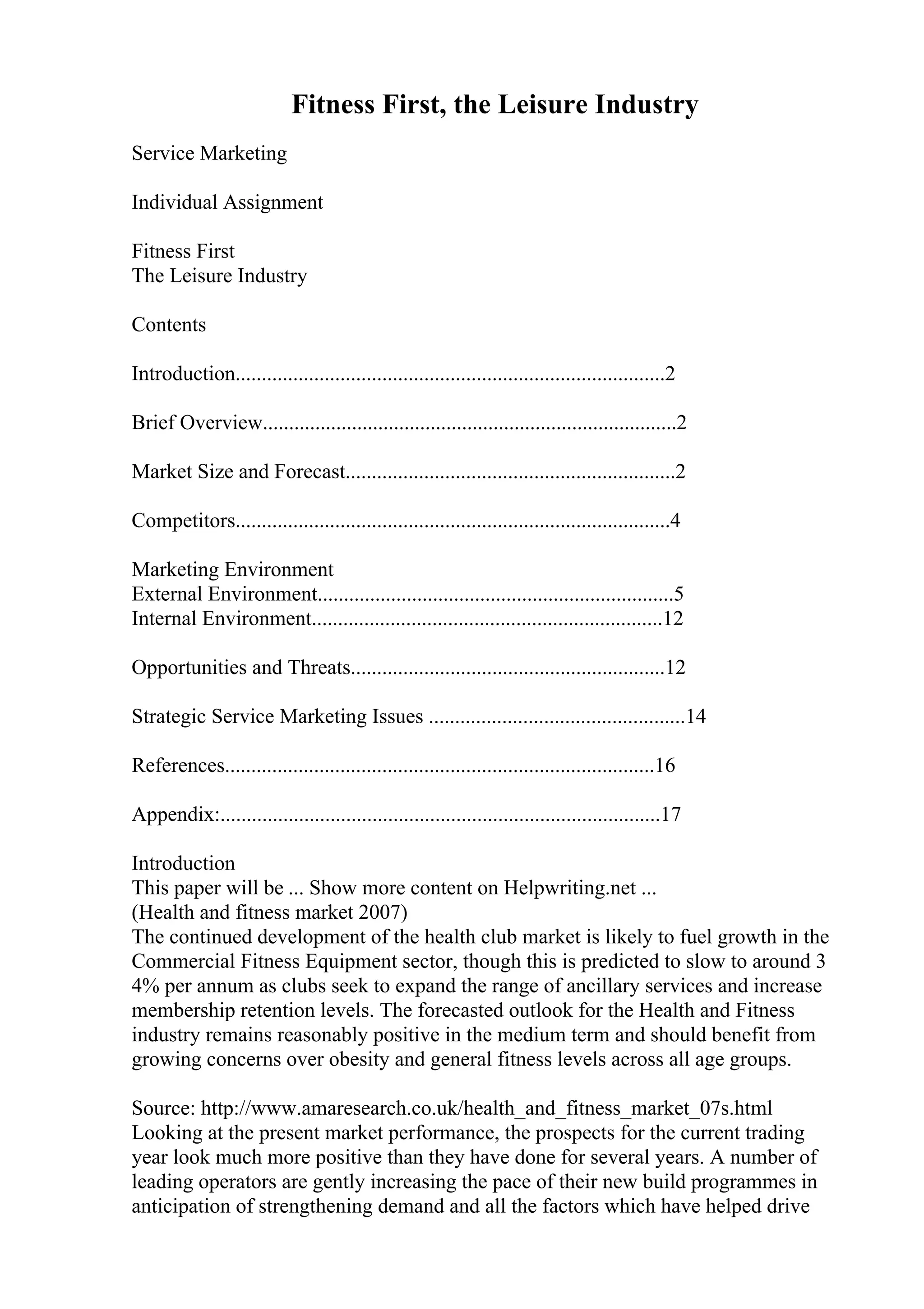 Fitness First, the Leisure Industry
Service Marketing
Individual Assignment
Fitness First
The Leisure Industry
Contents
Introduction..................................................................................2
Brief Overview...............................................................................2
Market Size and Forecast...............................................................2
Competitors...................................................................................4
Marketing Environment
External Environment....................................................................5
Internal Environment...................................................................12
Opportunities and Threats............................................................12
Strategic Service Marketing Issues .................................................14
References..................................................................................16
Appendix:....................................................................................17
Introduction
This paper will be ... Show more content on Helpwriting.net ...
(Health and fitness market 2007)
The continued development of the health club market is likely to fuel growth in the
Commercial Fitness Equipment sector, though this is predicted to slow to around 3
4% per annum as clubs seek to expand the range of ancillary services and increase
membership retention levels. The forecasted outlook for the Health and Fitness
industry remains reasonably positive in the medium term and should benefit from
growing concerns over obesity and general fitness levels across all age groups.
Source: http://www.amaresearch.co.uk/health_and_fitness_market_07s.html
Looking at the present market performance, the prospects for the current trading
year look much more positive than they have done for several years. A number of
leading operators are gently increasing the pace of their new build programmes in
anticipation of strengthening demand and all the factors which have helped drive
 