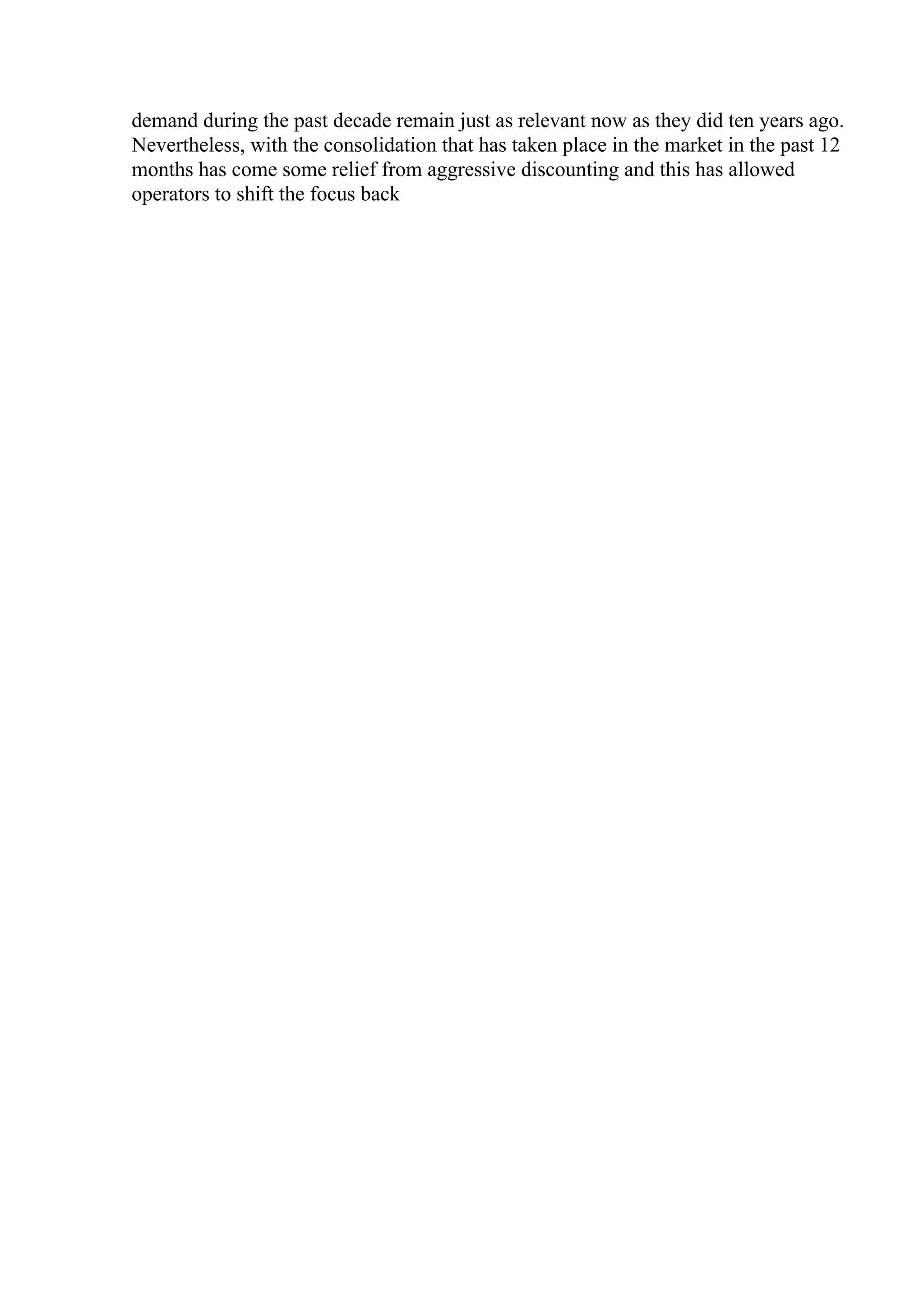 demand during the past decade remain just as relevant now as they did ten years ago.
Nevertheless, with the consolidation that has taken place in the market in the past 12
months has come some relief from aggressive discounting and this has allowed
operators to shift the focus back
 
