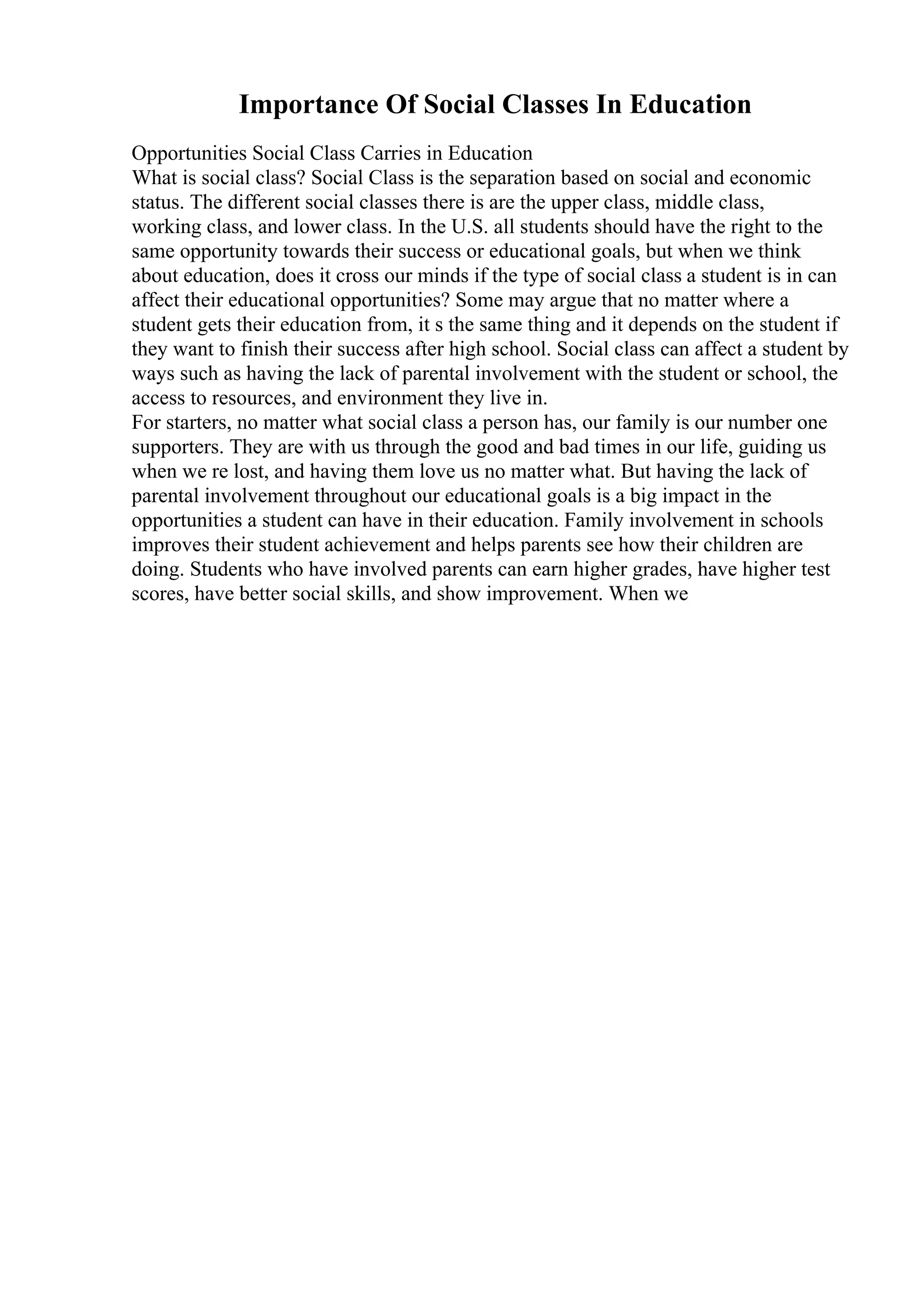 Importance Of Social Classes In Education
Opportunities Social Class Carries in Education
What is social class? Social Class is the separation based on social and economic
status. The different social classes there is are the upper class, middle class,
working class, and lower class. In the U.S. all students should have the right to the
same opportunity towards their success or educational goals, but when we think
about education, does it cross our minds if the type of social class a student is in can
affect their educational opportunities? Some may argue that no matter where a
student gets their education from, it s the same thing and it depends on the student if
they want to finish their success after high school. Social class can affect a student by
ways such as having the lack of parental involvement with the student or school, the
access to resources, and environment they live in.
For starters, no matter what social class a person has, our family is our number one
supporters. They are with us through the good and bad times in our life, guiding us
when we re lost, and having them love us no matter what. But having the lack of
parental involvement throughout our educational goals is a big impact in the
opportunities a student can have in their education. Family involvement in schools
improves their student achievement and helps parents see how their children are
doing. Students who have involved parents can earn higher grades, have higher test
scores, have better social skills, and show improvement. When we
 