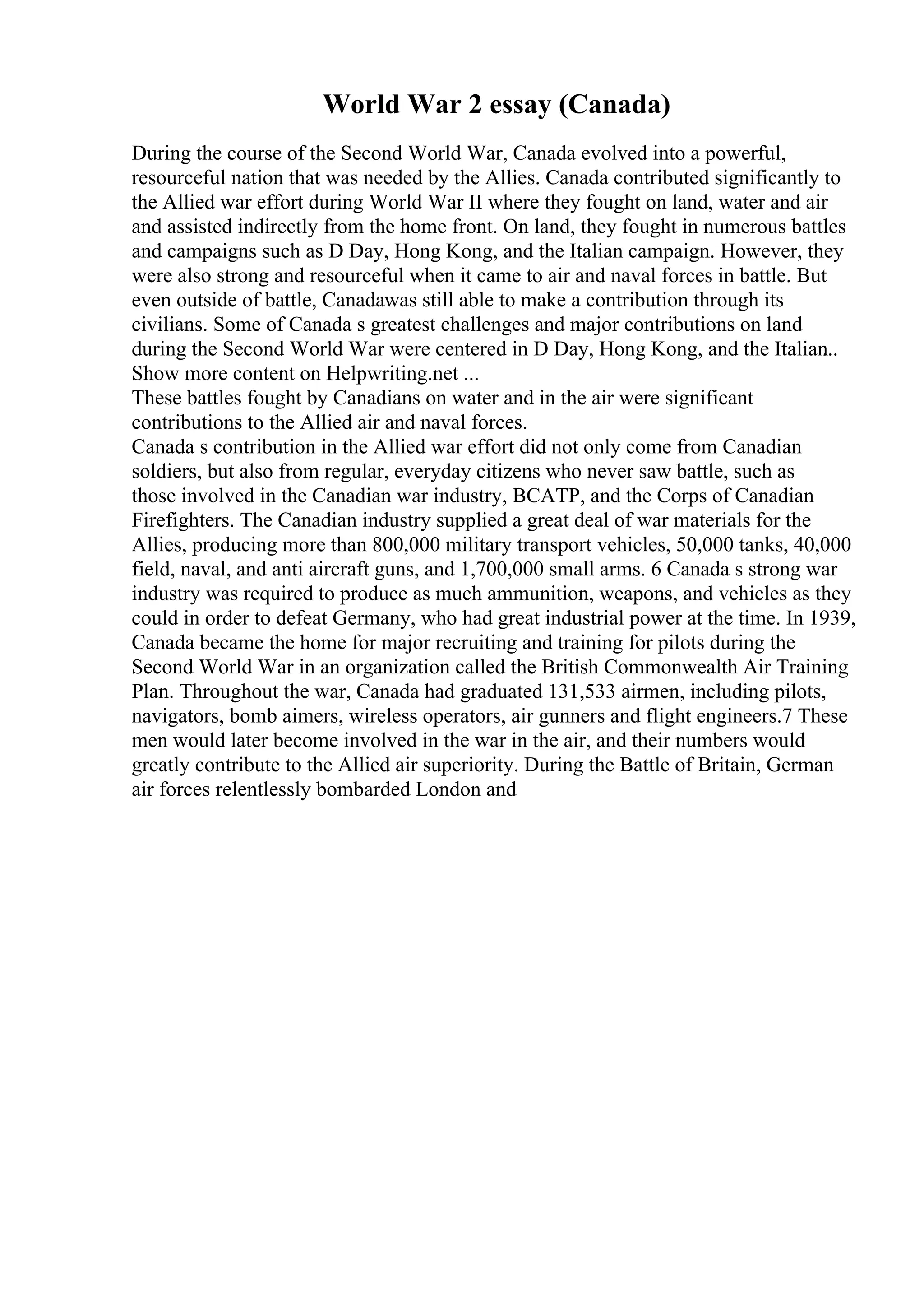World War 2 essay (Canada)
During the course of the Second World War, Canada evolved into a powerful,
resourceful nation that was needed by the Allies. Canada contributed significantly to
the Allied war effort during World War II where they fought on land, water and air
and assisted indirectly from the home front. On land, they fought in numerous battles
and campaigns such as D Day, Hong Kong, and the Italian campaign. However, they
were also strong and resourceful when it came to air and naval forces in battle. But
even outside of battle, Canadawas still able to make a contribution through its
civilians. Some of Canada s greatest challenges and major contributions on land
during the Second World War were centered in D Day, Hong Kong, and the Italian
...
Show more content on Helpwriting.net ...
These battles fought by Canadians on water and in the air were significant
contributions to the Allied air and naval forces.
Canada s contribution in the Allied war effort did not only come from Canadian
soldiers, but also from regular, everyday citizens who never saw battle, such as
those involved in the Canadian war industry, BCATP, and the Corps of Canadian
Firefighters. The Canadian industry supplied a great deal of war materials for the
Allies, producing more than 800,000 military transport vehicles, 50,000 tanks, 40,000
field, naval, and anti aircraft guns, and 1,700,000 small arms. 6 Canada s strong war
industry was required to produce as much ammunition, weapons, and vehicles as they
could in order to defeat Germany, who had great industrial power at the time. In 1939,
Canada became the home for major recruiting and training for pilots during the
Second World War in an organization called the British Commonwealth Air Training
Plan. Throughout the war, Canada had graduated 131,533 airmen, including pilots,
navigators, bomb aimers, wireless operators, air gunners and flight engineers.7 These
men would later become involved in the war in the air, and their numbers would
greatly contribute to the Allied air superiority. During the Battle of Britain, German
air forces relentlessly bombarded London and
 