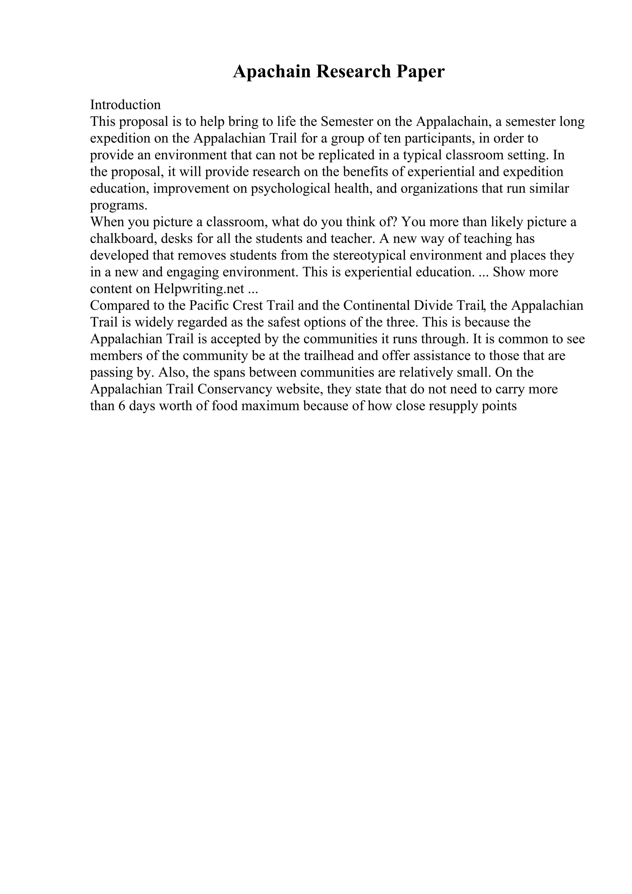 Apachain Research Paper
Introduction
This proposal is to help bring to life the Semester on the Appalachain, a semester long
expedition on the Appalachian Trail for a group of ten participants, in order to
provide an environment that can not be replicated in a typical classroom setting. In
the proposal, it will provide research on the benefits of experiential and expedition
education, improvement on psychological health, and organizations that run similar
programs.
When you picture a classroom, what do you think of? You more than likely picture a
chalkboard, desks for all the students and teacher. A new way of teaching has
developed that removes students from the stereotypical environment and places they
in a new and engaging environment. This is experiential education. ... Show more
content on Helpwriting.net ...
Compared to the Pacific Crest Trail and the Continental Divide Trail, the Appalachian
Trail is widely regarded as the safest options of the three. This is because the
Appalachian Trail is accepted by the communities it runs through. It is common to see
members of the community be at the trailhead and offer assistance to those that are
passing by. Also, the spans between communities are relatively small. On the
Appalachian Trail Conservancy website, they state that do not need to carry more
than 6 days worth of food maximum because of how close resupply points
 