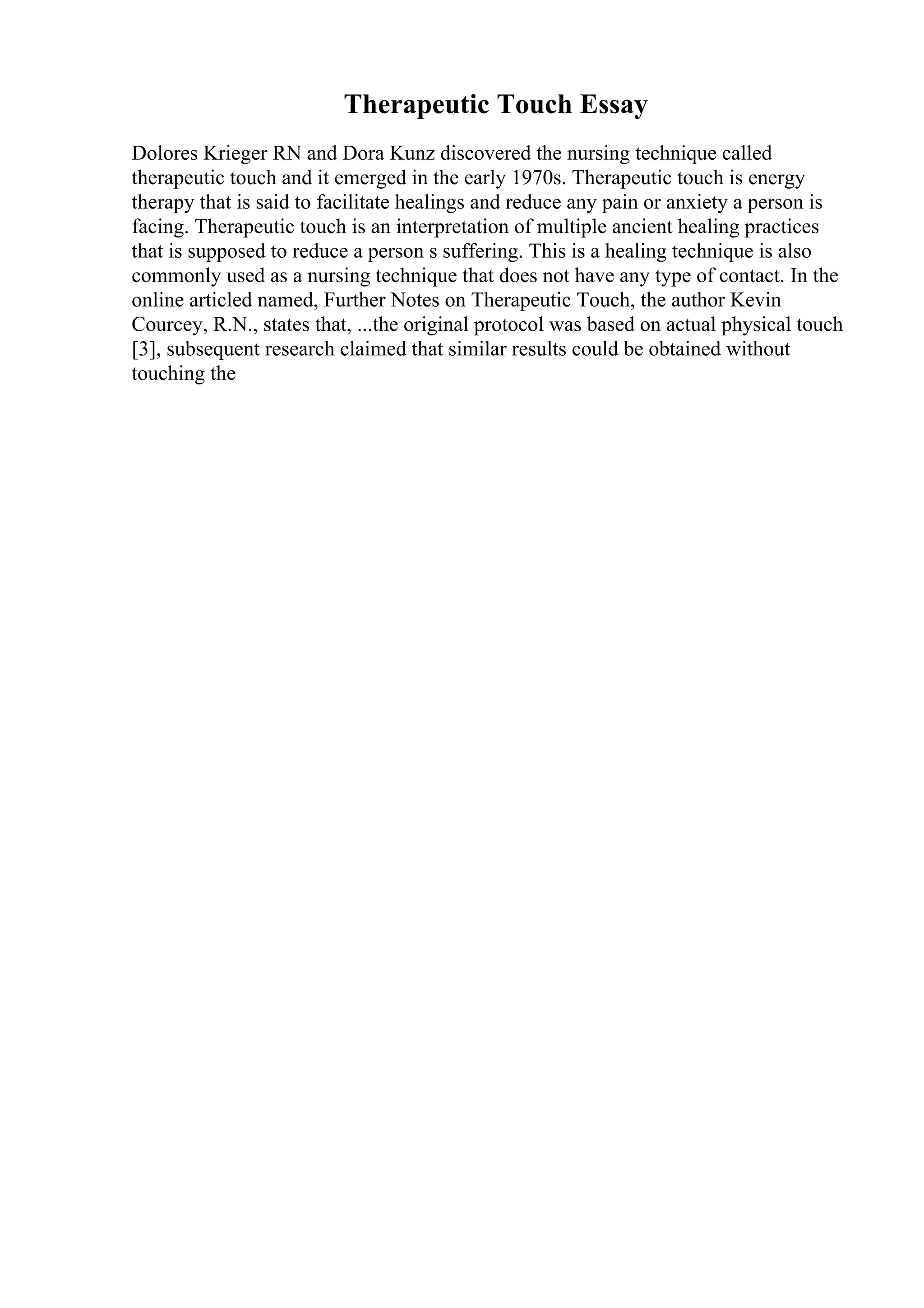 Therapeutic Touch Essay
Dolores Krieger RN and Dora Kunz discovered the nursing technique called
therapeutic touch and it emerged in the early 1970s. Therapeutic touch is energy
therapy that is said to facilitate healings and reduce any pain or anxiety a person is
facing. Therapeutic touch is an interpretation of multiple ancient healing practices
that is supposed to reduce a person s suffering. This is a healing technique is also
commonly used as a nursing technique that does not have any type of contact. In the
online articled named, Further Notes on Therapeutic Touch, the author Kevin
Courcey, R.N., states that, ...the original protocol was based on actual physical touch
[3], subsequent research claimed that similar results could be obtained without
touching the
 