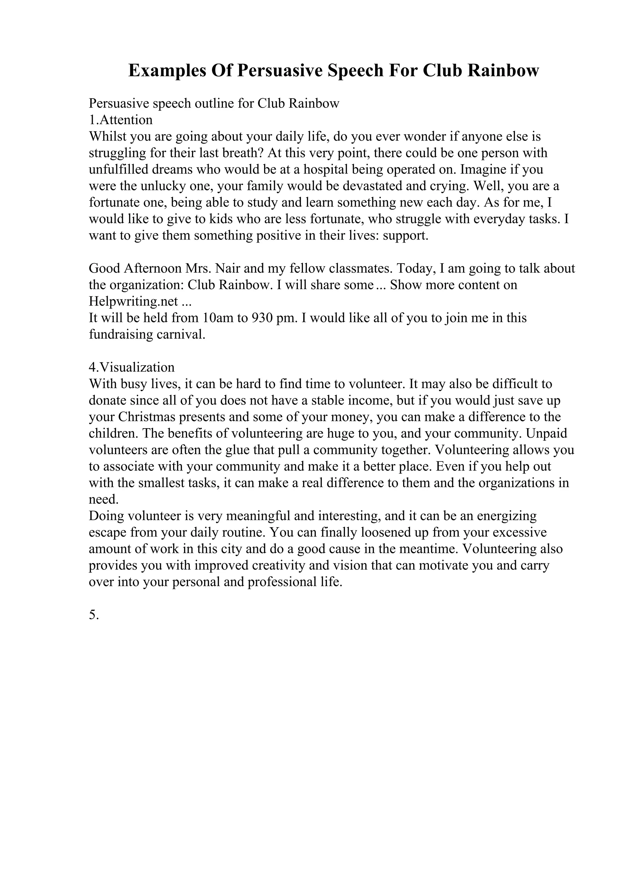Examples Of Persuasive Speech For Club Rainbow
Persuasive speech outline for Club Rainbow
1.Attention
Whilst you are going about your daily life, do you ever wonder if anyone else is
struggling for their last breath? At this very point, there could be one person with
unfulfilled dreams who would be at a hospital being operated on. Imagine if you
were the unlucky one, your family would be devastated and crying. Well, you are a
fortunate one, being able to study and learn something new each day. As for me, I
would like to give to kids who are less fortunate, who struggle with everyday tasks. I
want to give them something positive in their lives: support.
Good Afternoon Mrs. Nair and my fellow classmates. Today, I am going to talk about
the organization: Club Rainbow. I will share some... Show more content on
Helpwriting.net ...
It will be held from 10am to 930 pm. I would like all of you to join me in this
fundraising carnival.
4.Visualization
With busy lives, it can be hard to find time to volunteer. It may also be difficult to
donate since all of you does not have a stable income, but if you would just save up
your Christmas presents and some of your money, you can make a difference to the
children. The benefits of volunteering are huge to you, and your community. Unpaid
volunteers are often the glue that pull a community together. Volunteering allows you
to associate with your community and make it a better place. Even if you help out
with the smallest tasks, it can make a real difference to them and the organizations in
need.
Doing volunteer is very meaningful and interesting, and it can be an energizing
escape from your daily routine. You can finally loosened up from your excessive
amount of work in this city and do a good cause in the meantime. Volunteering also
provides you with improved creativity and vision that can motivate you and carry
over into your personal and professional life.
5.
 