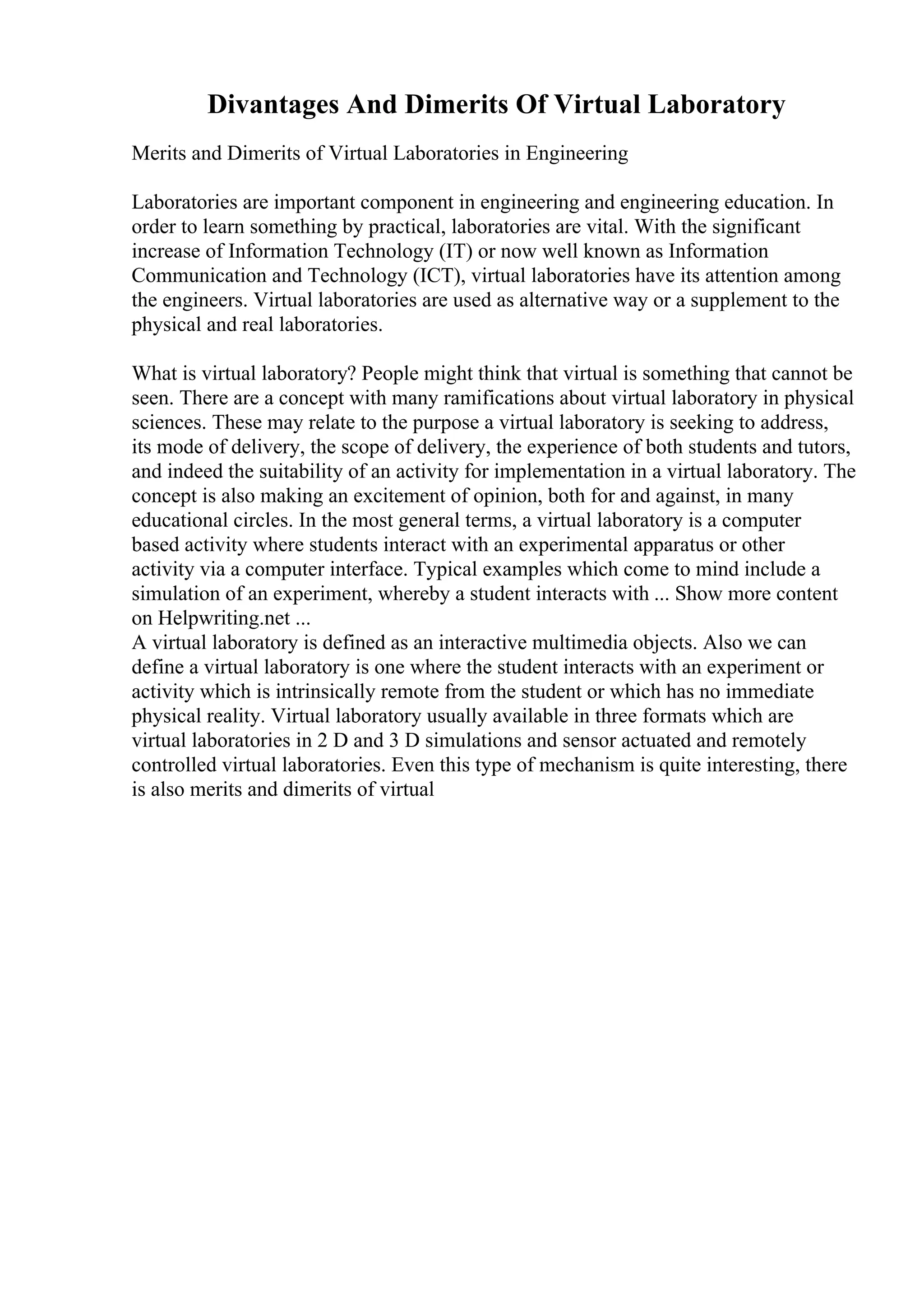 Divantages And Dimerits Of Virtual Laboratory
Merits and Dimerits of Virtual Laboratories in Engineering
Laboratories are important component in engineering and engineering education. In
order to learn something by practical, laboratories are vital. With the significant
increase of Information Technology (IT) or now well known as Information
Communication and Technology (ICT), virtual laboratories have its attention among
the engineers. Virtual laboratories are used as alternative way or a supplement to the
physical and real laboratories.
What is virtual laboratory? People might think that virtual is something that cannot be
seen. There are a concept with many ramifications about virtual laboratory in physical
sciences. These may relate to the purpose a virtual laboratory is seeking to address,
its mode of delivery, the scope of delivery, the experience of both students and tutors,
and indeed the suitability of an activity for implementation in a virtual laboratory. The
concept is also making an excitement of opinion, both for and against, in many
educational circles. In the most general terms, a virtual laboratory is a computer
based activity where students interact with an experimental apparatus or other
activity via a computer interface. Typical examples which come to mind include a
simulation of an experiment, whereby a student interacts with ... Show more content
on Helpwriting.net ...
A virtual laboratory is defined as an interactive multimedia objects. Also we can
define a virtual laboratory is one where the student interacts with an experiment or
activity which is intrinsically remote from the student or which has no immediate
physical reality. Virtual laboratory usually available in three formats which are
virtual laboratories in 2 D and 3 D simulations and sensor actuated and remotely
controlled virtual laboratories. Even this type of mechanism is quite interesting, there
is also merits and dimerits of virtual
 