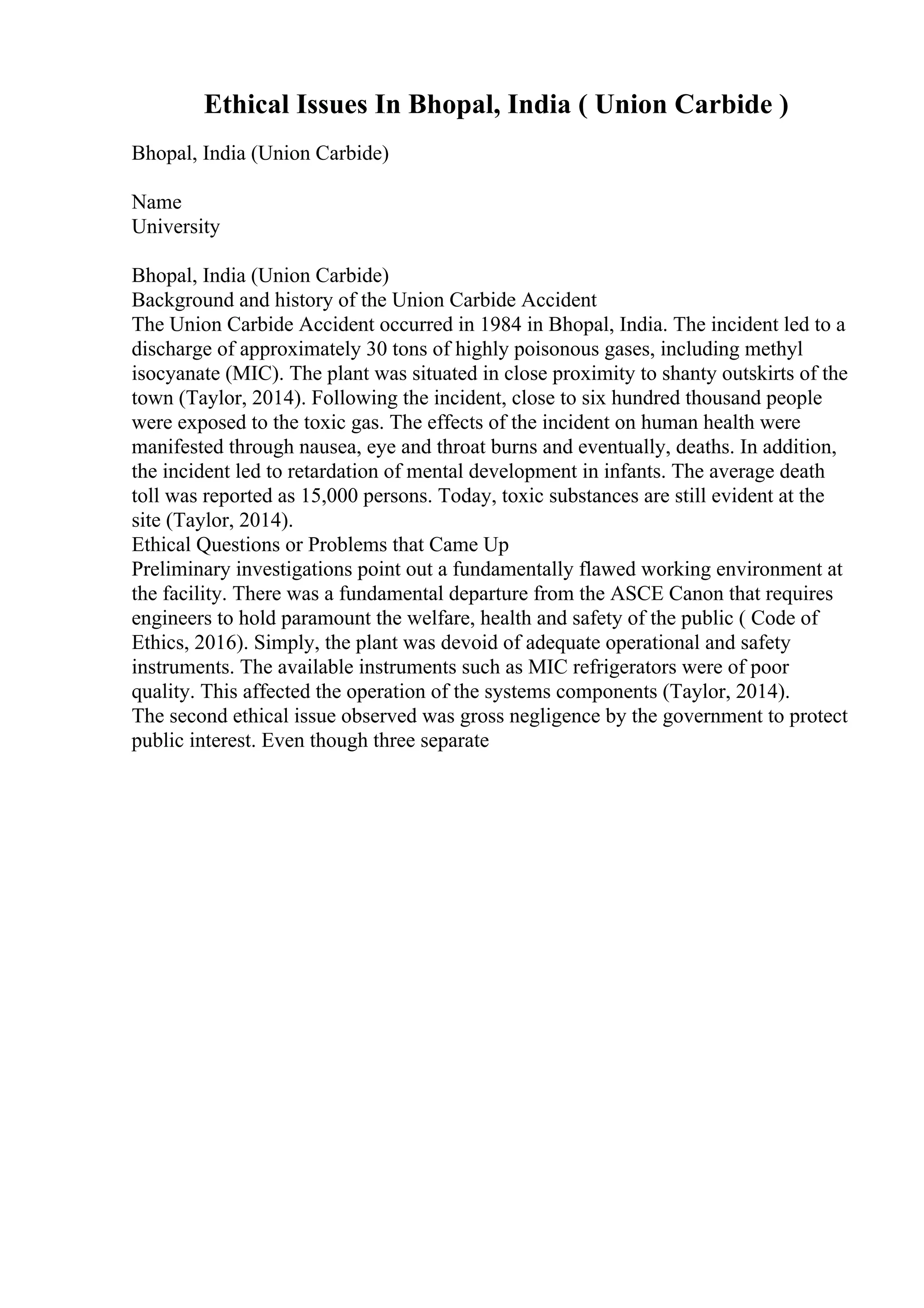 Ethical Issues In Bhopal, India ( Union Carbide )
Bhopal, India (Union Carbide)
Name
University
Bhopal, India (Union Carbide)
Background and history of the Union Carbide Accident
The Union Carbide Accident occurred in 1984 in Bhopal, India. The incident led to a
discharge of approximately 30 tons of highly poisonous gases, including methyl
isocyanate (MIC). The plant was situated in close proximity to shanty outskirts of the
town (Taylor, 2014). Following the incident, close to six hundred thousand people
were exposed to the toxic gas. The effects of the incident on human health were
manifested through nausea, eye and throat burns and eventually, deaths. In addition,
the incident led to retardation of mental development in infants. The average death
toll was reported as 15,000 persons. Today, toxic substances are still evident at the
site (Taylor, 2014).
Ethical Questions or Problems that Came Up
Preliminary investigations point out a fundamentally flawed working environment at
the facility. There was a fundamental departure from the ASCE Canon that requires
engineers to hold paramount the welfare, health and safety of the public ( Code of
Ethics, 2016). Simply, the plant was devoid of adequate operational and safety
instruments. The available instruments such as MIC refrigerators were of poor
quality. This affected the operation of the systems components (Taylor, 2014).
The second ethical issue observed was gross negligence by the government to protect
public interest. Even though three separate
 