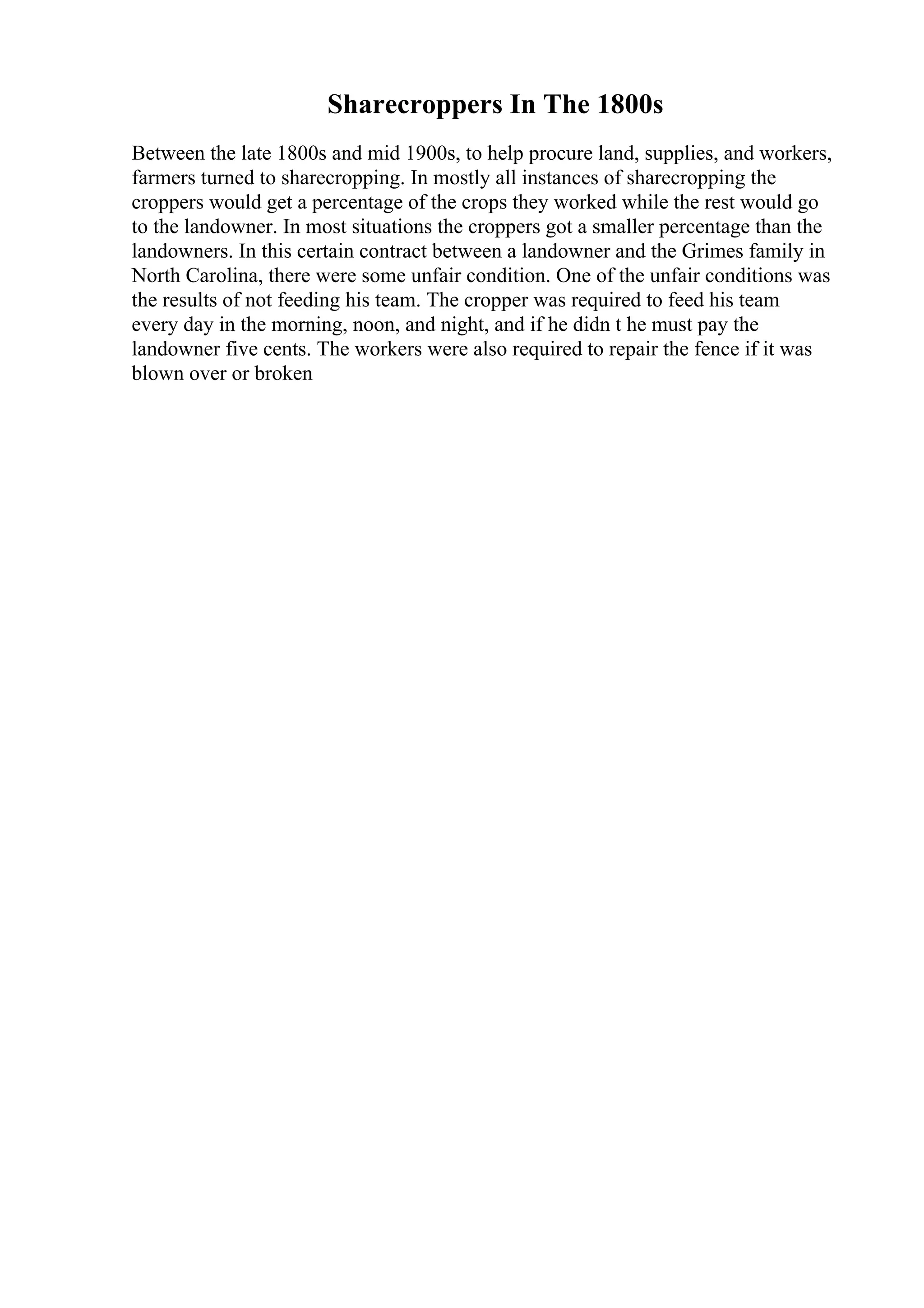 Sharecroppers In The 1800s
Between the late 1800s and mid 1900s, to help procure land, supplies, and workers,
farmers turned to sharecropping. In mostly all instances of sharecropping the
croppers would get a percentage of the crops they worked while the rest would go
to the landowner. In most situations the croppers got a smaller percentage than the
landowners. In this certain contract between a landowner and the Grimes family in
North Carolina, there were some unfair condition. One of the unfair conditions was
the results of not feeding his team. The cropper was required to feed his team
every day in the morning, noon, and night, and if he didn t he must pay the
landowner five cents. The workers were also required to repair the fence if it was
blown over or broken
 