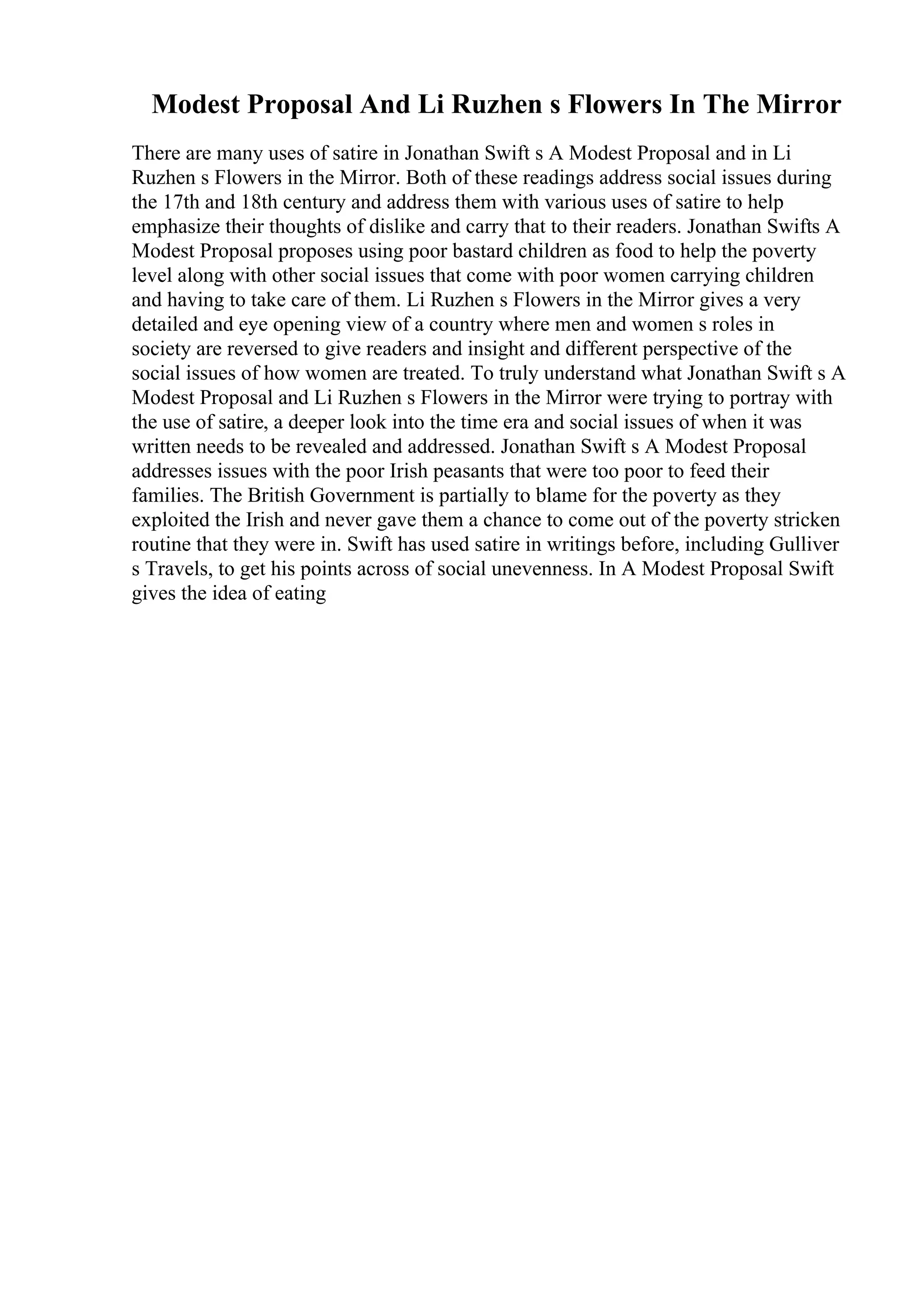 Modest Proposal And Li Ruzhen s Flowers In The Mirror
There are many uses of satire in Jonathan Swift s A Modest Proposal and in Li
Ruzhen s Flowers in the Mirror. Both of these readings address social issues during
the 17th and 18th century and address them with various uses of satire to help
emphasize their thoughts of dislike and carry that to their readers. Jonathan Swifts A
Modest Proposal proposes using poor bastard children as food to help the poverty
level along with other social issues that come with poor women carrying children
and having to take care of them. Li Ruzhen s Flowers in the Mirror gives a very
detailed and eye opening view of a country where men and women s roles in
society are reversed to give readers and insight and different perspective of the
social issues of how women are treated. To truly understand what Jonathan Swift s A
Modest Proposal and Li Ruzhen s Flowers in the Mirror were trying to portray with
the use of satire, a deeper look into the time era and social issues of when it was
written needs to be revealed and addressed. Jonathan Swift s A Modest Proposal
addresses issues with the poor Irish peasants that were too poor to feed their
families. The British Government is partially to blame for the poverty as they
exploited the Irish and never gave them a chance to come out of the poverty stricken
routine that they were in. Swift has used satire in writings before, including Gulliver
s Travels, to get his points across of social unevenness. In A Modest Proposal Swift
gives the idea of eating
 