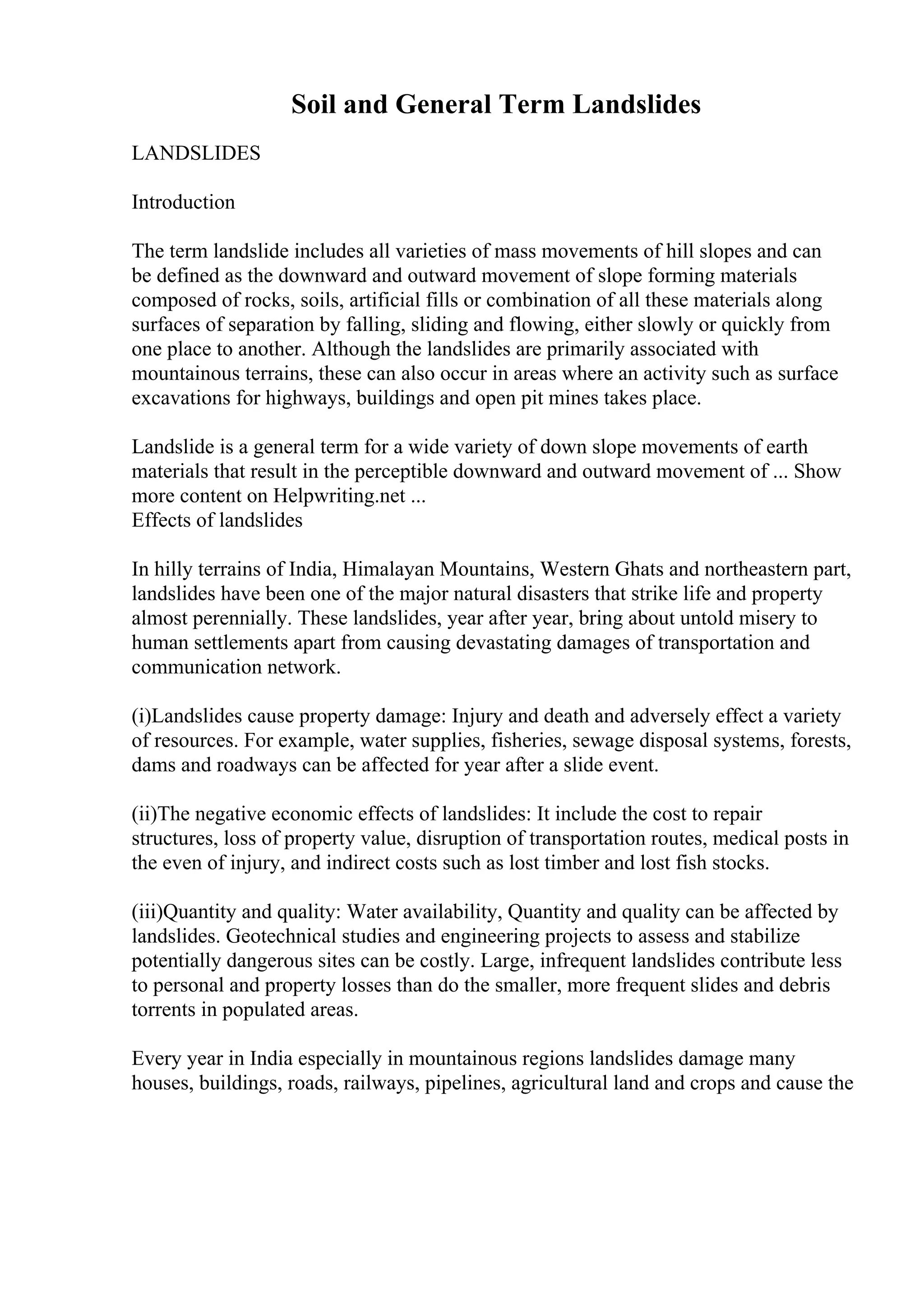 Soil and General Term Landslides
LANDSLIDES
Introduction
The term landslide includes all varieties of mass movements of hill slopes and can
be defined as the downward and outward movement of slope forming materials
composed of rocks, soils, artificial fills or combination of all these materials along
surfaces of separation by falling, sliding and flowing, either slowly or quickly from
one place to another. Although the landslides are primarily associated with
mountainous terrains, these can also occur in areas where an activity such as surface
excavations for highways, buildings and open pit mines takes place.
Landslide is a general term for a wide variety of down slope movements of earth
materials that result in the perceptible downward and outward movement of ... Show
more content on Helpwriting.net ...
Effects of landslides
In hilly terrains of India, Himalayan Mountains, Western Ghats and northeastern part,
landslides have been one of the major natural disasters that strike life and property
almost perennially. These landslides, year after year, bring about untold misery to
human settlements apart from causing devastating damages of transportation and
communication network.
(i)Landslides cause property damage: Injury and death and adversely effect a variety
of resources. For example, water supplies, fisheries, sewage disposal systems, forests,
dams and roadways can be affected for year after a slide event.
(ii)The negative economic effects of landslides: It include the cost to repair
structures, loss of property value, disruption of transportation routes, medical posts in
the even of injury, and indirect costs such as lost timber and lost fish stocks.
(iii)Quantity and quality: Water availability, Quantity and quality can be affected by
landslides. Geotechnical studies and engineering projects to assess and stabilize
potentially dangerous sites can be costly. Large, infrequent landslides contribute less
to personal and property losses than do the smaller, more frequent slides and debris
torrents in populated areas.
Every year in India especially in mountainous regions landslides damage many
houses, buildings, roads, railways, pipelines, agricultural land and crops and cause the
 