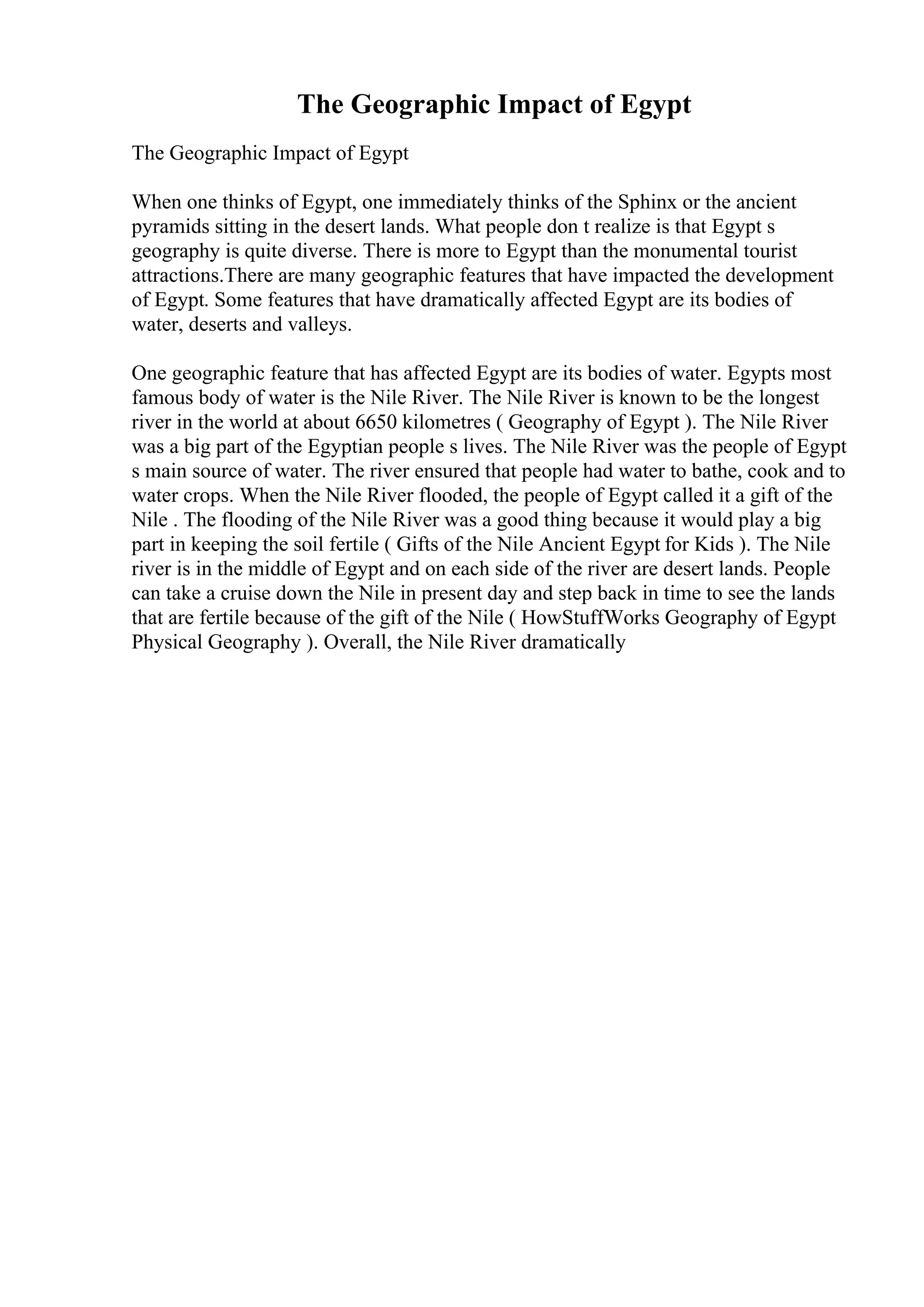 The Geographic Impact of Egypt
The Geographic Impact of Egypt
When one thinks of Egypt, one immediately thinks of the Sphinx or the ancient
pyramids sitting in the desert lands. What people don t realize is that Egypt s
geography is quite diverse. There is more to Egypt than the monumental tourist
attractions.There are many geographic features that have impacted the development
of Egypt. Some features that have dramatically affected Egypt are its bodies of
water, deserts and valleys.
One geographic feature that has affected Egypt are its bodies of water. Egypts most
famous body of water is the Nile River. The Nile River is known to be the longest
river in the world at about 6650 kilometres ( Geography of Egypt ). The Nile River
was a big part of the Egyptian people s lives. The Nile River was the people of Egypt
s main source of water. The river ensured that people had water to bathe, cook and to
water crops. When the Nile River flooded, the people of Egypt called it a gift of the
Nile . The flooding of the Nile River was a good thing because it would play a big
part in keeping the soil fertile ( Gifts of the Nile Ancient Egypt for Kids ). The Nile
river is in the middle of Egypt and on each side of the river are desert lands. People
can take a cruise down the Nile in present day and step back in time to see the lands
that are fertile because of the gift of the Nile ( HowStuffWorks Geography of Egypt
Physical Geography ). Overall, the Nile River dramatically
 
