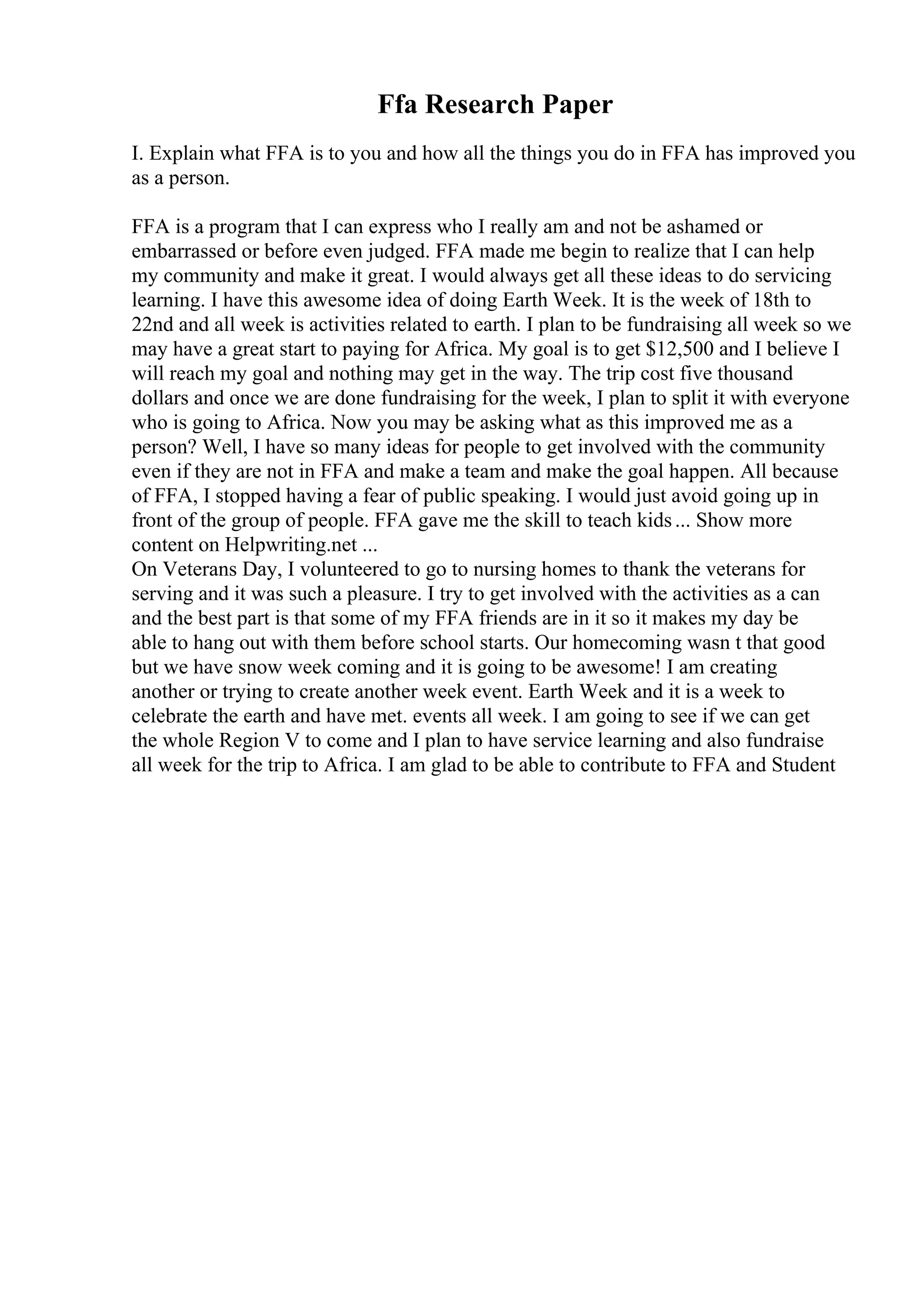 Ffa Research Paper
I. Explain what FFA is to you and how all the things you do in FFA has improved you
as a person.
FFA is a program that I can express who I really am and not be ashamed or
embarrassed or before even judged. FFA made me begin to realize that I can help
my community and make it great. I would always get all these ideas to do servicing
learning. I have this awesome idea of doing Earth Week. It is the week of 18th to
22nd and all week is activities related to earth. I plan to be fundraising all week so we
may have a great start to paying for Africa. My goal is to get $12,500 and I believe I
will reach my goal and nothing may get in the way. The trip cost five thousand
dollars and once we are done fundraising for the week, I plan to split it with everyone
who is going to Africa. Now you may be asking what as this improved me as a
person? Well, I have so many ideas for people to get involved with the community
even if they are not in FFA and make a team and make the goal happen. All because
of FFA, I stopped having a fear of public speaking. I would just avoid going up in
front of the group of people. FFA gave me the skill to teach kids... Show more
content on Helpwriting.net ...
On Veterans Day, I volunteered to go to nursing homes to thank the veterans for
serving and it was such a pleasure. I try to get involved with the activities as a can
and the best part is that some of my FFA friends are in it so it makes my day be
able to hang out with them before school starts. Our homecoming wasn t that good
but we have snow week coming and it is going to be awesome! I am creating
another or trying to create another week event. Earth Week and it is a week to
celebrate the earth and have met. events all week. I am going to see if we can get
the whole Region V to come and I plan to have service learning and also fundraise
all week for the trip to Africa. I am glad to be able to contribute to FFA and Student
 