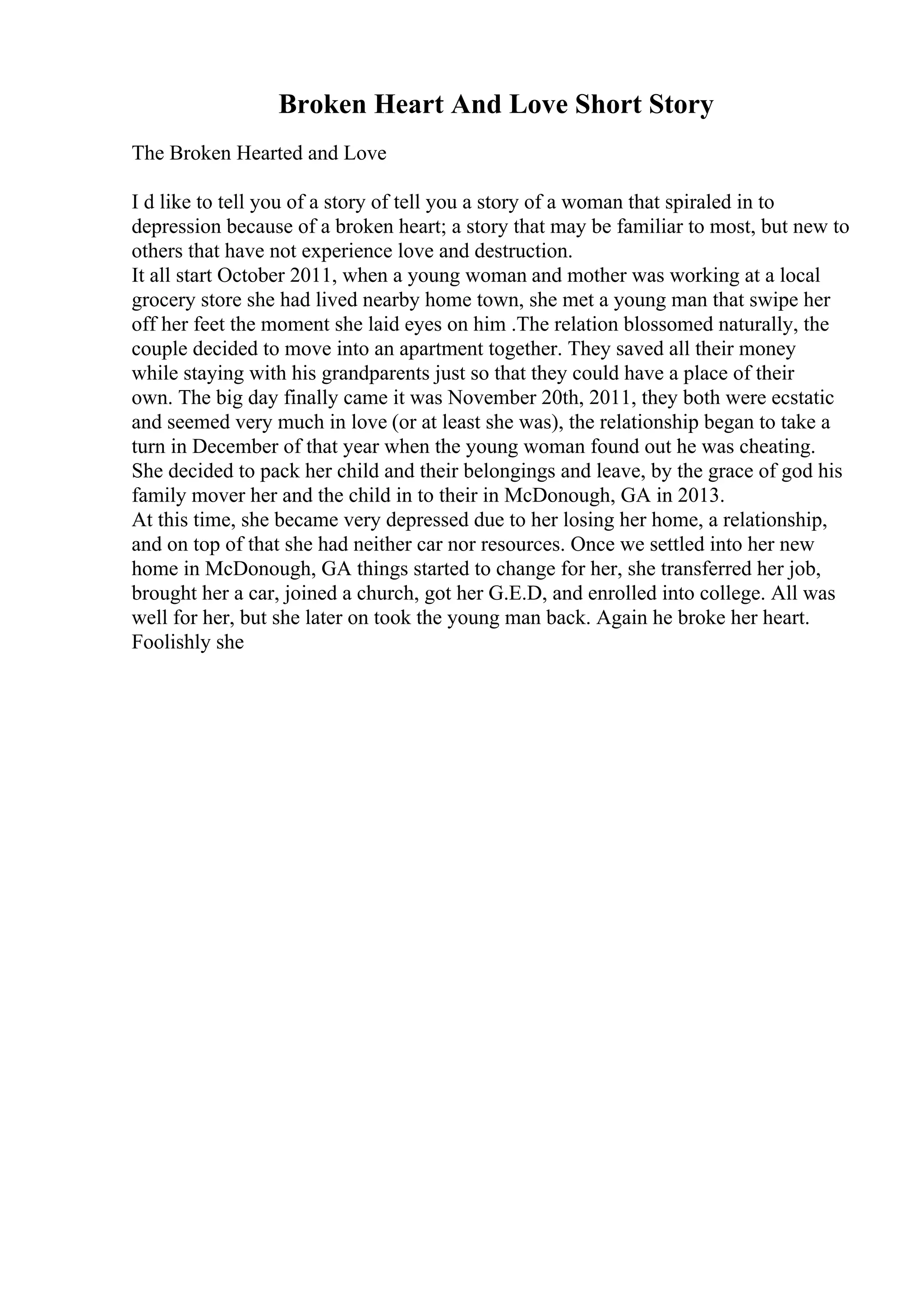 Broken Heart And Love Short Story
The Broken Hearted and Love
I d like to tell you of a story of tell you a story of a woman that spiraled in to
depression because of a broken heart; a story that may be familiar to most, but new to
others that have not experience love and destruction.
It all start October 2011, when a young woman and mother was working at a local
grocery store she had lived nearby home town, she met a young man that swipe her
off her feet the moment she laid eyes on him .The relation blossomed naturally, the
couple decided to move into an apartment together. They saved all their money
while staying with his grandparents just so that they could have a place of their
own. The big day finally came it was November 20th, 2011, they both were ecstatic
and seemed very much in love (or at least she was), the relationship began to take a
turn in December of that year when the young woman found out he was cheating.
She decided to pack her child and their belongings and leave, by the grace of god his
family mover her and the child in to their in McDonough, GA in 2013.
At this time, she became very depressed due to her losing her home, a relationship,
and on top of that she had neither car nor resources. Once we settled into her new
home in McDonough, GA things started to change for her, she transferred her job,
brought her a car, joined a church, got her G.E.D, and enrolled into college. All was
well for her, but she later on took the young man back. Again he broke her heart.
Foolishly she
 