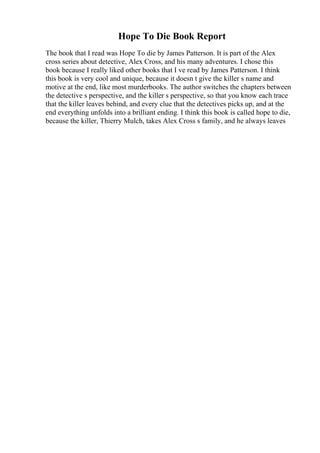 Hope To Die Book Report
The book that I read was Hope To die by James Patterson. It is part of the Alex
cross series about detective, Alex Cross, and his many adventures. I chose this
book because I really liked other books that I ve read by James Patterson. I think
this book is very cool and unique, because it doesn t give the killer s name and
motive at the end, like most murderbooks. The author switches the chapters between
the detective s perspective, and the killer s perspective, so that you know each trace
that the killer leaves behind, and every clue that the detectives picks up, and at the
end everything unfolds into a brilliant ending. I think this book is called hope to die,
because the killer, Thierry Mulch, takes Alex Cross s family, and he always leaves
 